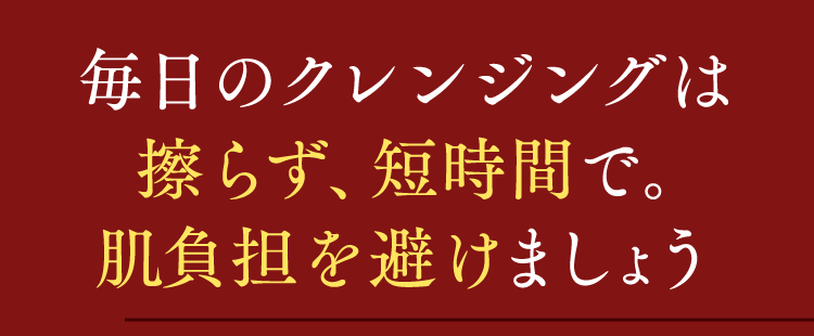 毎日のクレンジングは擦らず、短時間で。肌負担を避けましょう