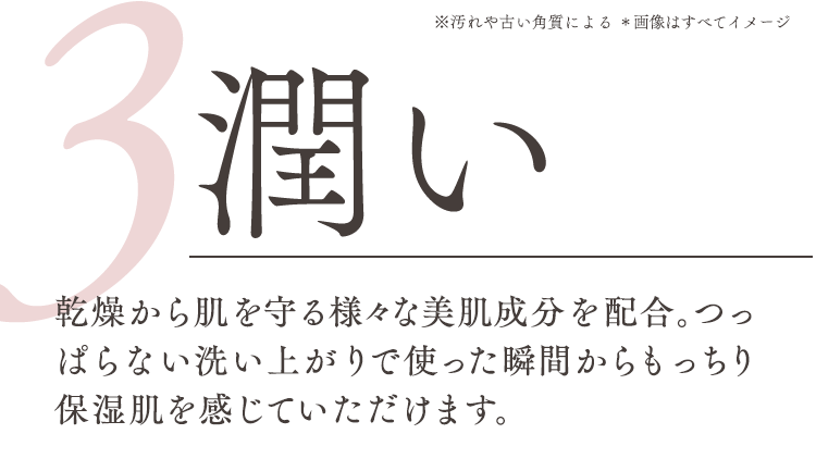 3潤い、乾燥から肌を守る様々な美肌成分を配合。つっぱらない洗い上がりで使った瞬間からもっちり保湿肌を感じていただけます。