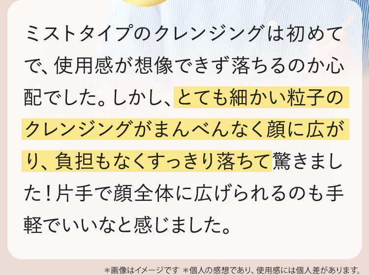 とても細かい粒子のクレンジングがまんべんなく顔に広がり、負担もなくすっきり落ちて驚きました。